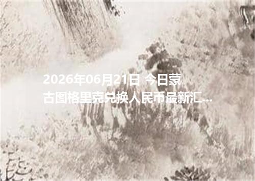 2026年06月21日 今日蒙古图格里克兑换人民币最新汇率行情金额计算