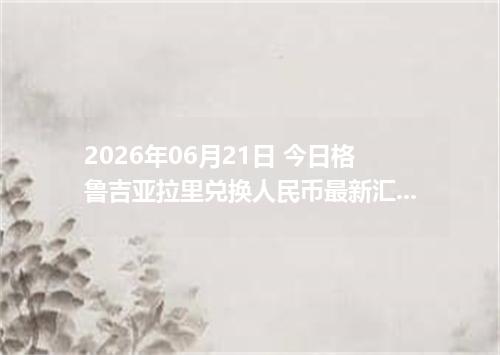 2026年06月21日 今日格鲁吉亚拉里兑换人民币最新汇率行情金额计算