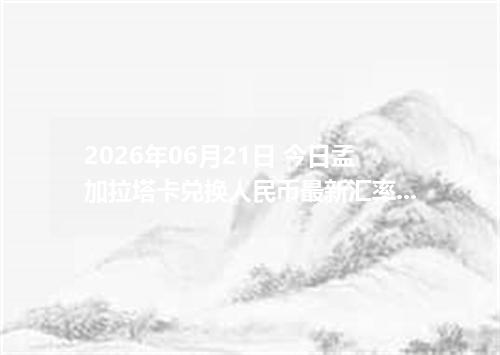 2026年06月21日 今日孟加拉塔卡兑换人民币最新汇率行情金额计算