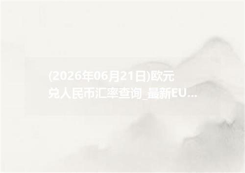 (2026年06月21日)欧元兑人民币汇率查询_最新EUR汇率行情走势