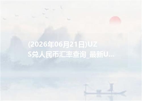 (2026年06月21日)UZS兑人民币汇率查询_最新UZS汇率行情走势
