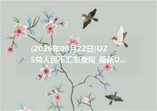 (2026年06月22日)UZS兑人民币汇率查询_最新UZS汇率行情走势