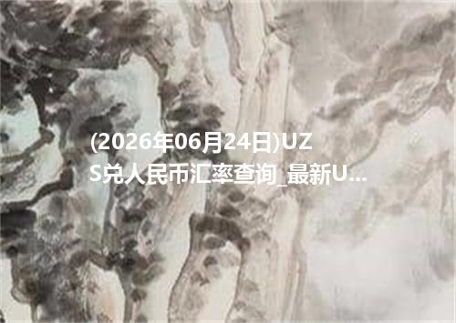 (2026年06月24日)UZS兑人民币汇率查询_最新UZS汇率行情走势