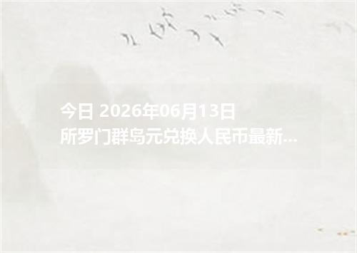 今日 2026年06月13日 所罗门群岛元兑换人民币最新汇率行情