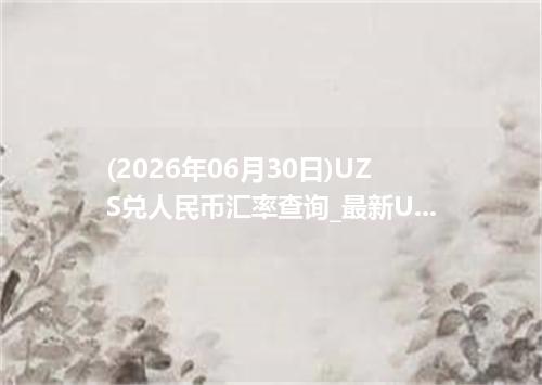 (2026年06月30日)UZS兑人民币汇率查询_最新UZS汇率行情走势