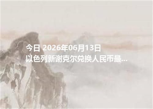 今日 2026年06月13日 以色列新谢克尔兑换人民币最新汇率行情