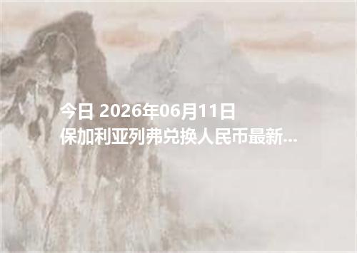 今日 2026年06月11日 保加利亚列弗兑换人民币最新汇率行情