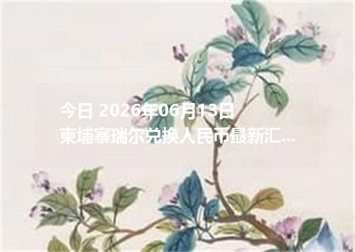 今日 2026年06月13日 柬埔寨瑞尔兑换人民币最新汇率行情