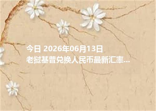 今日 2026年06月13日 老挝基普兑换人民币最新汇率行情