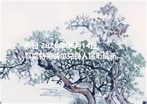 今日 2026年06月14日 科威特第纳尔兑换人民币最新汇率行情