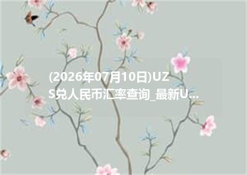 (2026年07月10日)UZS兑人民币汇率查询_最新UZS汇率行情走势
