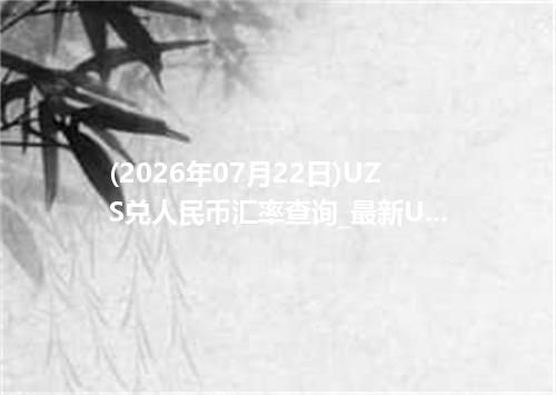 (2026年07月22日)UZS兑人民币汇率查询_最新UZS汇率行情走势