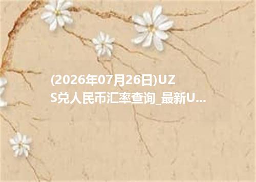(2026年07月26日)UZS兑人民币汇率查询_最新UZS汇率行情走势