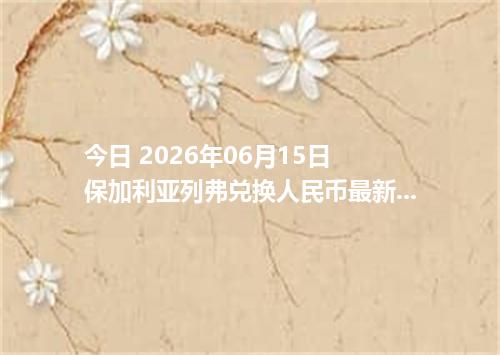今日 2026年06月15日 保加利亚列弗兑换人民币最新汇率行情