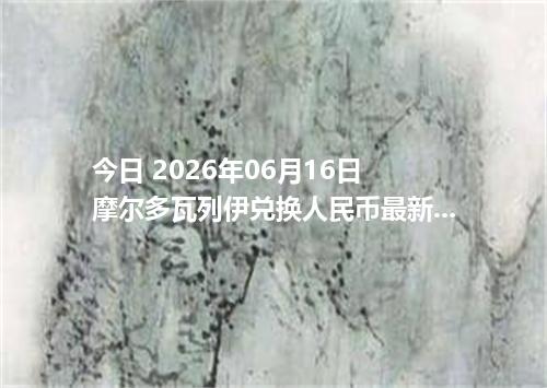今日 2026年06月16日 摩尔多瓦列伊兑换人民币最新汇率行情