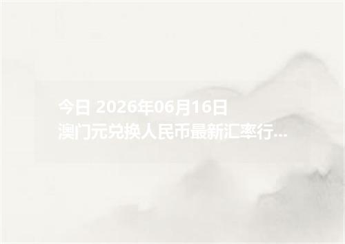 今日 2026年06月16日 澳门元兑换人民币最新汇率行情