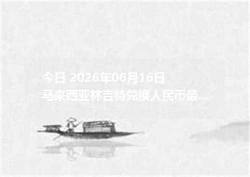 今日 2026年06月16日 马来西亚林吉特兑换人民币最新汇率行情