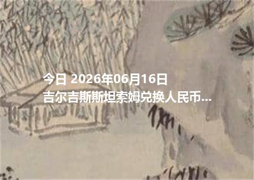 今日 2026年06月16日 吉尔吉斯斯坦索姆兑换人民币最新汇率行情