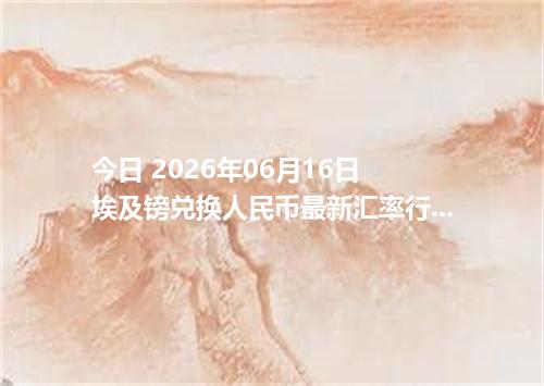 今日 2026年06月16日 埃及镑兑换人民币最新汇率行情