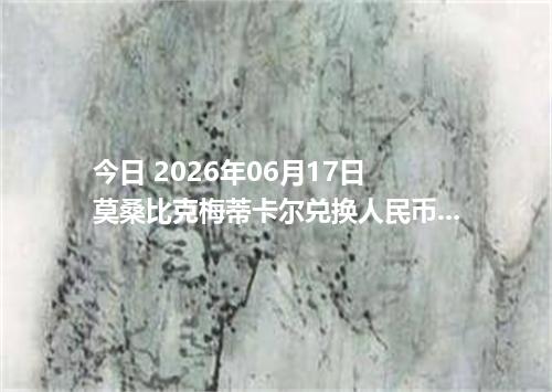 今日 2026年06月17日 莫桑比克梅蒂卡尔兑换人民币最新汇率行情