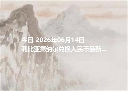 今日 2026年06月14日 利比亚第纳尔兑换人民币最新汇率行情