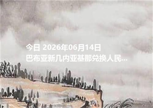 今日 2026年06月14日 巴布亚新几内亚基那兑换人民币最新汇率行情